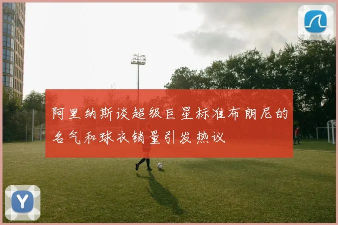 阿里纳斯谈超级巨星标准布朗尼的名气和球衣销量引发热议