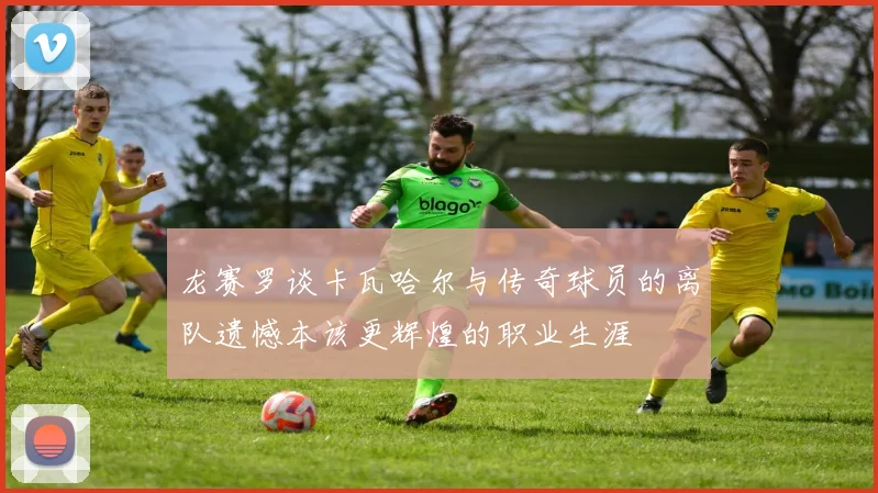 龙赛罗谈卡瓦哈尔与传奇球员的离队遗憾本该更辉煌的职业生涯