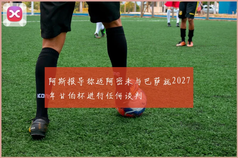 阿斯报导称迈阿密未与巴萨就2027年甘伯杯进行任何谈判