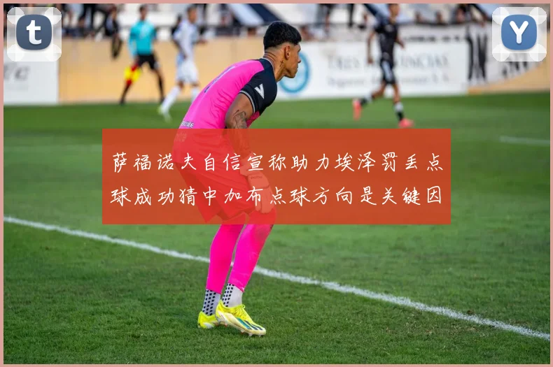 萨福诺夫自信宣称助力埃泽罚丢点球成功猜中加布点球方向是关键因素