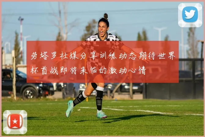 劳塔罗社媒分享训练动态期待世界杯首战即将来临的激动心情