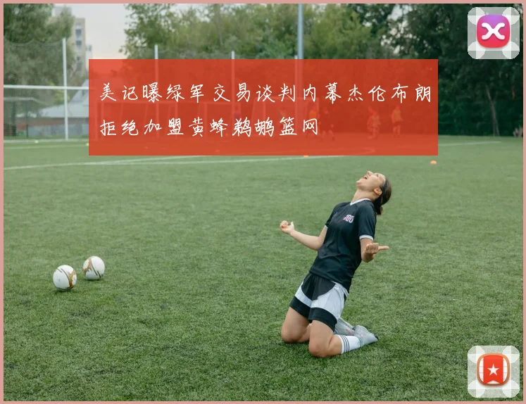 美记曝绿军交易谈判内幕杰伦布朗拒绝加盟黄蜂鹈鹕篮网