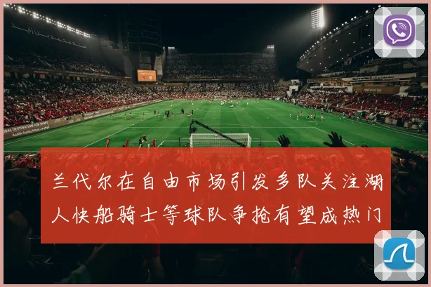 兰代尔在自由市场引发多队关注湖人快船骑士等球队争抢有望成热门球员