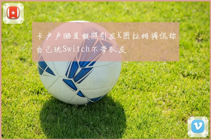 卡卢卢晒度假照引发K图拉姆调侃称自己玩Switch不带队友