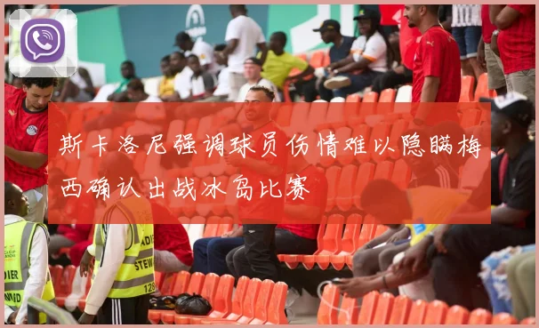 斯卡洛尼强调球员伤情难以隐瞒梅西确认出战冰岛比赛