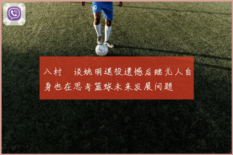 八村塁谈姚明退役遗憾后继无人自身也在思考篮球未来发展问题
