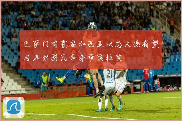 巴萨门将霍安加西亚状态火热有望与库尔图瓦争夺萨莫拉奖