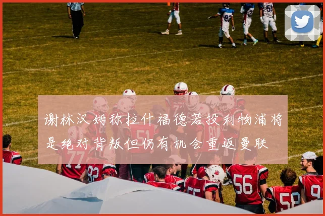 谢林汉姆称拉什福德若投利物浦将是绝对背叛但仍有机会重返曼联