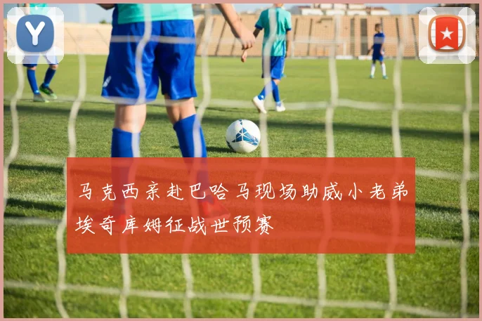 马克西亲赴巴哈马现场助威小老弟埃奇库姆征战世预赛