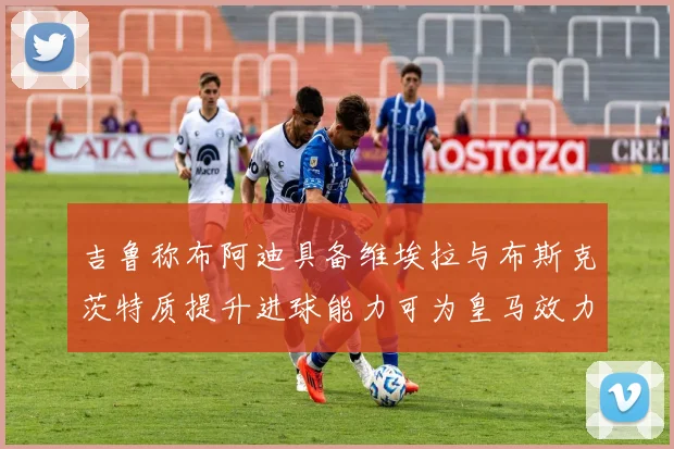 吉鲁称布阿迪具备维埃拉与布斯克茨特质提升进球能力可为皇马效力