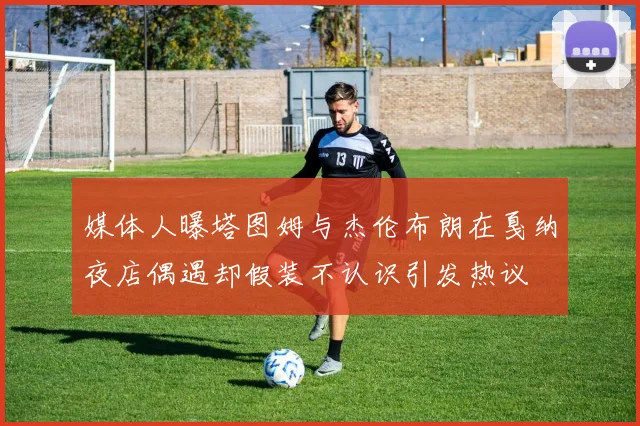媒体人曝塔图姆与杰伦布朗在戛纳夜店偶遇却假装不认识引发热议